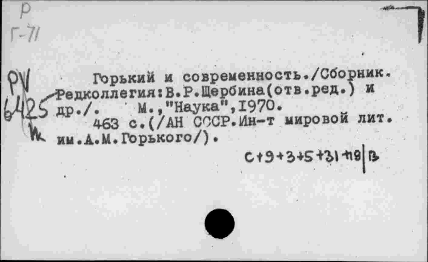 ﻿р
Р7/
Горький и современность./Сборник, Редколлегия:В.Р.Щербина(отв.ред.) и др./.	‘ М.,"Наука“,1970.
463 с.(/АН СССР.Ин-т мировой лит. им.А.М.Горького/).